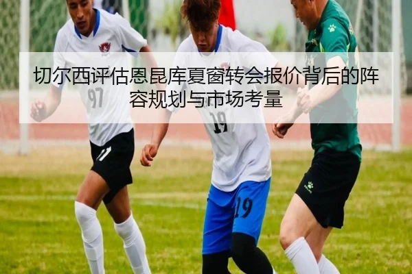 切尔西评估恩昆库夏窗转会报价背后的阵容规划与市场考量