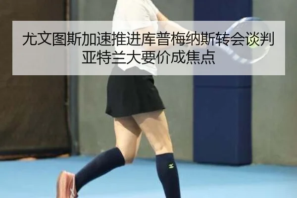 尤文图斯加速推进库普梅纳斯转会谈判亚特兰大要价成焦点