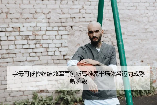 字母哥低位终结效率再创新高雄鹿半场体系迈向成熟新阶段